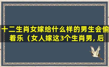 十二生肖女嫁给什么样的男生会偷着乐（女人嫁这3个生肖男, 后半生不会受穷受累）